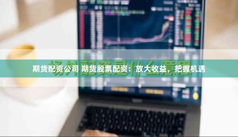 期货配资公司 期货股票配资：放大收益，把握机遇